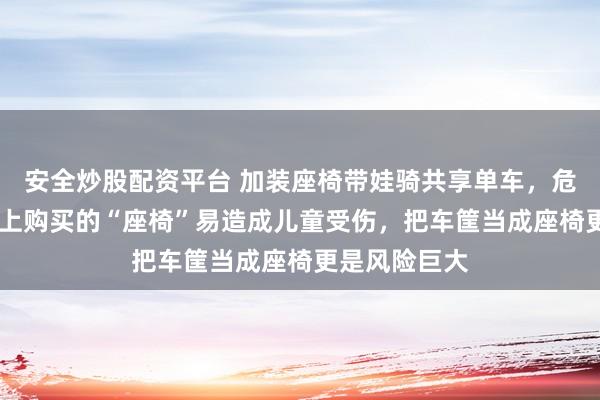 安全炒股配资平台 加装座椅带娃骑共享单车，危险且违法 网上购买的“座椅”易造成儿童受伤，把车筐当成座椅更是风险巨大