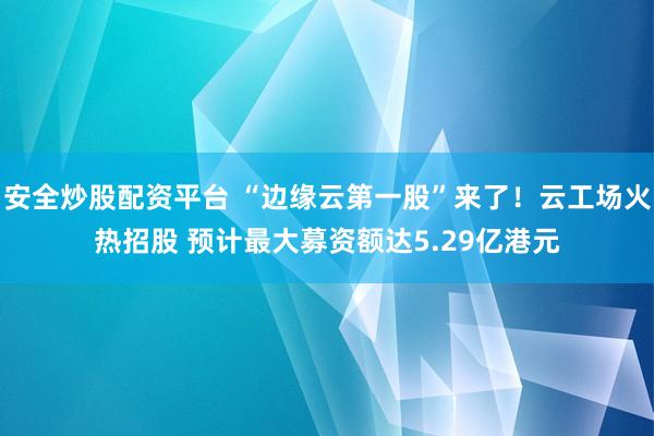 安全炒股配资平台 “边缘云第一股”来了！云工场火热招股 预计最大募资额达5.29亿港元