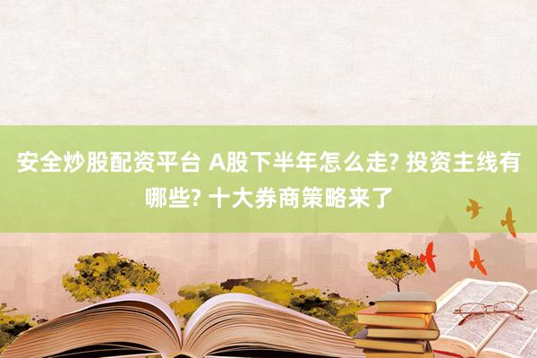 安全炒股配资平台 A股下半年怎么走? 投资主线有哪些? 十大券商策略来了