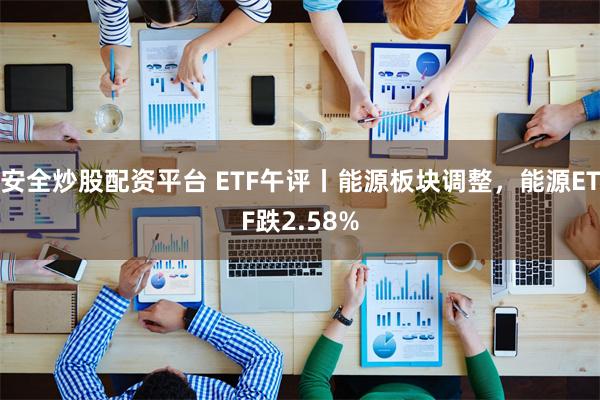 安全炒股配资平台 ETF午评丨能源板块调整，能源ETF跌2.58%