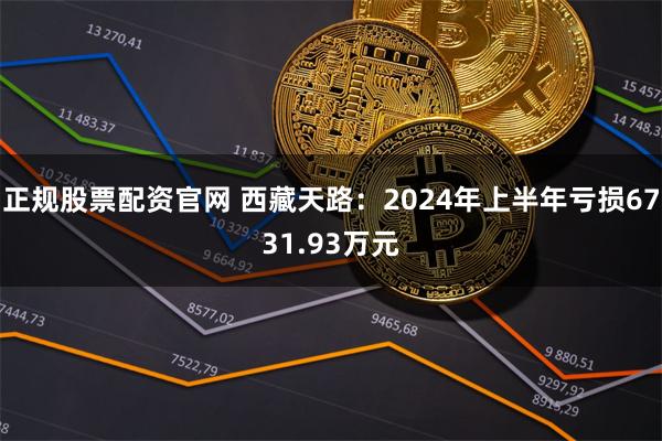 正规股票配资官网 西藏天路：2024年上半年亏损6731.93万元