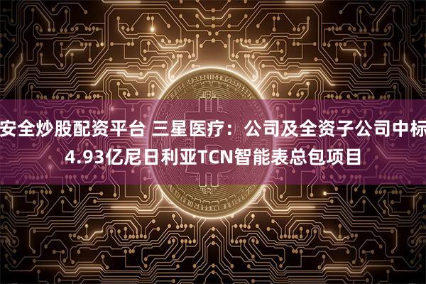 安全炒股配资平台 三星医疗：公司及全资子公司中标4.93亿尼日利亚TCN智能表总包项目