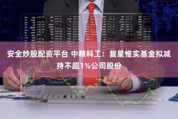 安全炒股配资平台 中粮科工：复星惟实基金拟减持不超1%公司股份