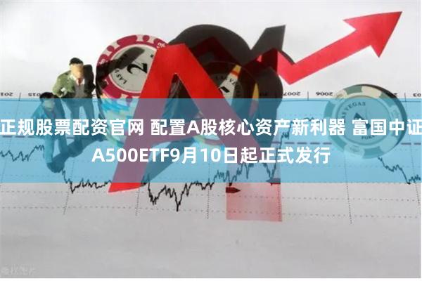 正规股票配资官网 配置A股核心资产新利器 富国中证A500ETF9月10日起正式发行