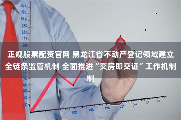 正规股票配资官网 黑龙江省不动产登记领域建立全链条监管机制 全面推进“交房即交证”工作机制