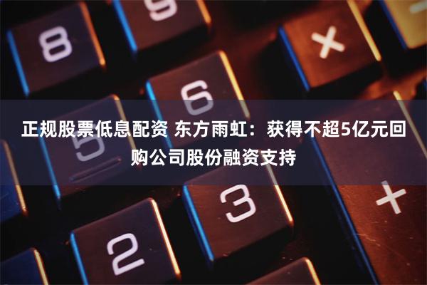 正规股票低息配资 东方雨虹：获得不超5亿元回购公司股份融资支持