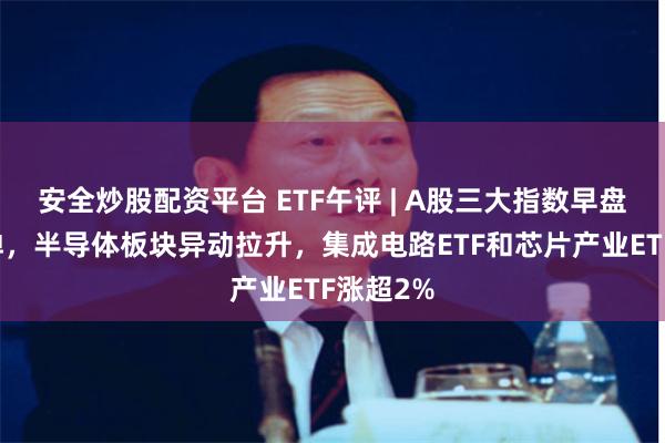 安全炒股配资平台 ETF午评 | A股三大指数早盘缩量反弹，半导体板块异动拉升，集成电路ETF和芯片产业ETF涨超2%