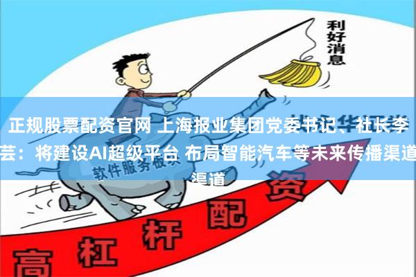 正规股票配资官网 上海报业集团党委书记、社长李芸：将建设AI超级平台 布局智能汽车等未来传播渠道